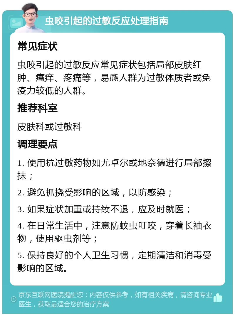 虫咬引起的过敏反应处理指南 常见症状 虫咬引起的过敏反应常见症状包括局部皮肤红肿、瘙痒、疼痛等，易感人群为过敏体质者或免疫力较低的人群。 推荐科室 皮肤科或过敏科 调理要点 1. 使用抗过敏药物如尤卓尔或地奈德进行局部擦抹； 2. 避免抓挠受影响的区域，以防感染； 3. 如果症状加重或持续不退，应及时就医； 4. 在日常生活中，注意防蚊虫叮咬，穿着长袖衣物，使用驱虫剂等； 5. 保持良好的个人卫生习惯，定期清洁和消毒受影响的区域。