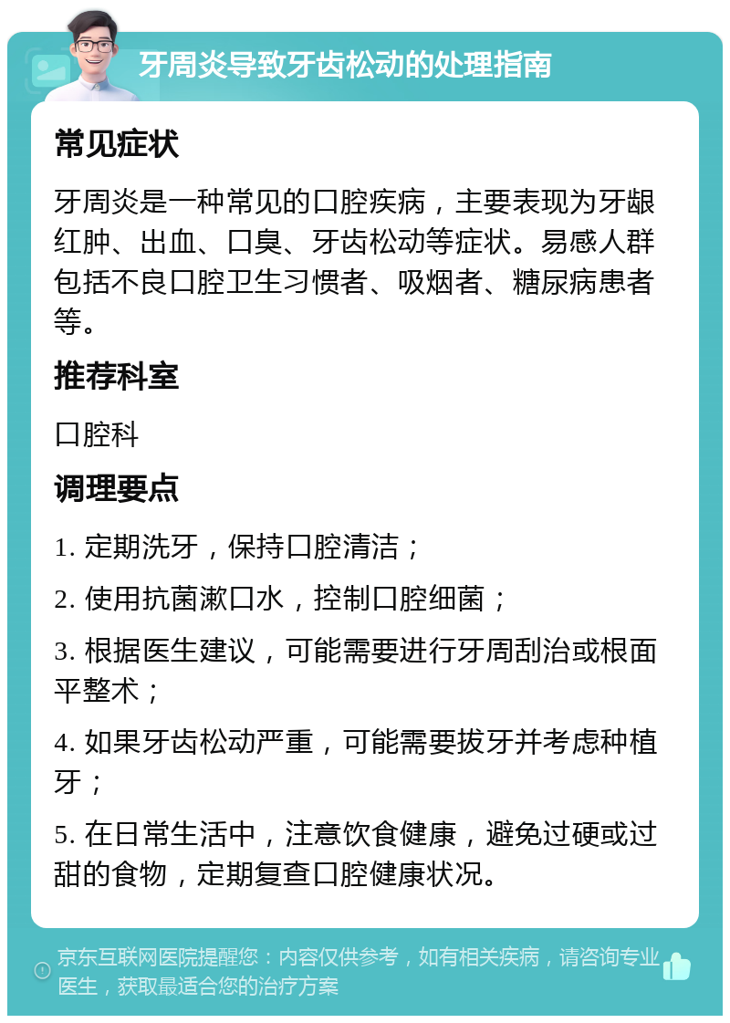 牙周炎导致牙齿松动的处理指南 常见症状 牙周炎是一种常见的口腔疾病，主要表现为牙龈红肿、出血、口臭、牙齿松动等症状。易感人群包括不良口腔卫生习惯者、吸烟者、糖尿病患者等。 推荐科室 口腔科 调理要点 1. 定期洗牙，保持口腔清洁； 2. 使用抗菌漱口水，控制口腔细菌； 3. 根据医生建议，可能需要进行牙周刮治或根面平整术； 4. 如果牙齿松动严重，可能需要拔牙并考虑种植牙； 5. 在日常生活中，注意饮食健康，避免过硬或过甜的食物，定期复查口腔健康状况。