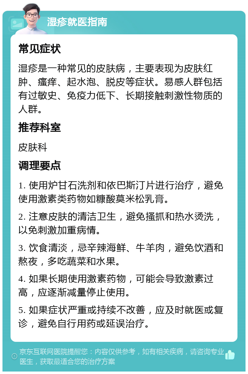 湿疹就医指南 常见症状 湿疹是一种常见的皮肤病，主要表现为皮肤红肿、瘙痒、起水泡、脱皮等症状。易感人群包括有过敏史、免疫力低下、长期接触刺激性物质的人群。 推荐科室 皮肤科 调理要点 1. 使用炉甘石洗剂和依巴斯汀片进行治疗，避免使用激素类药物如糠酸莫米松乳膏。 2. 注意皮肤的清洁卫生，避免搔抓和热水烫洗，以免刺激加重病情。 3. 饮食清淡，忌辛辣海鲜、牛羊肉，避免饮酒和熬夜，多吃蔬菜和水果。 4. 如果长期使用激素药物，可能会导致激素过高，应逐渐减量停止使用。 5. 如果症状严重或持续不改善，应及时就医或复诊，避免自行用药或延误治疗。