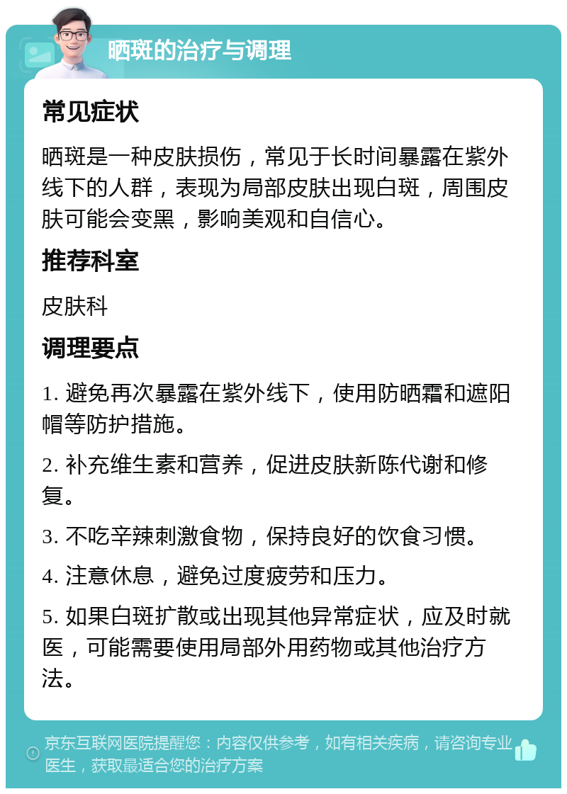 晒斑的治疗与调理 常见症状 晒斑是一种皮肤损伤，常见于长时间暴露在紫外线下的人群，表现为局部皮肤出现白斑，周围皮肤可能会变黑，影响美观和自信心。 推荐科室 皮肤科 调理要点 1. 避免再次暴露在紫外线下，使用防晒霜和遮阳帽等防护措施。 2. 补充维生素和营养，促进皮肤新陈代谢和修复。 3. 不吃辛辣刺激食物，保持良好的饮食习惯。 4. 注意休息，避免过度疲劳和压力。 5. 如果白斑扩散或出现其他异常症状，应及时就医，可能需要使用局部外用药物或其他治疗方法。