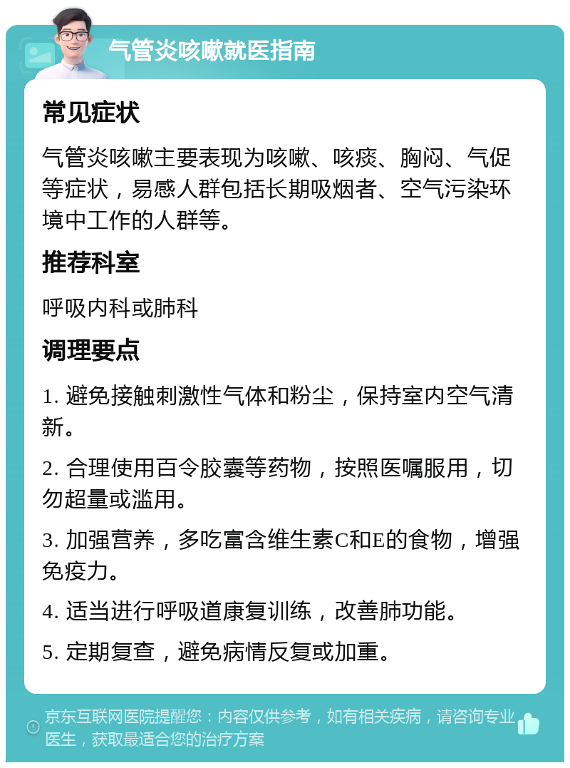 气管炎咳嗽就医指南 常见症状 气管炎咳嗽主要表现为咳嗽、咳痰、胸闷、气促等症状，易感人群包括长期吸烟者、空气污染环境中工作的人群等。 推荐科室 呼吸内科或肺科 调理要点 1. 避免接触刺激性气体和粉尘，保持室内空气清新。 2. 合理使用百令胶囊等药物，按照医嘱服用，切勿超量或滥用。 3. 加强营养，多吃富含维生素C和E的食物，增强免疫力。 4. 适当进行呼吸道康复训练，改善肺功能。 5. 定期复查，避免病情反复或加重。