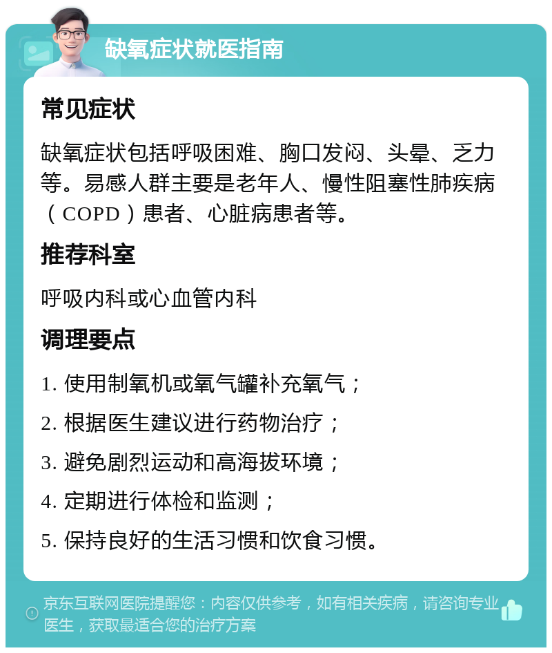 缺氧症状就医指南 常见症状 缺氧症状包括呼吸困难、胸口发闷、头晕、乏力等。易感人群主要是老年人、慢性阻塞性肺疾病（COPD）患者、心脏病患者等。 推荐科室 呼吸内科或心血管内科 调理要点 1. 使用制氧机或氧气罐补充氧气； 2. 根据医生建议进行药物治疗； 3. 避免剧烈运动和高海拔环境； 4. 定期进行体检和监测； 5. 保持良好的生活习惯和饮食习惯。