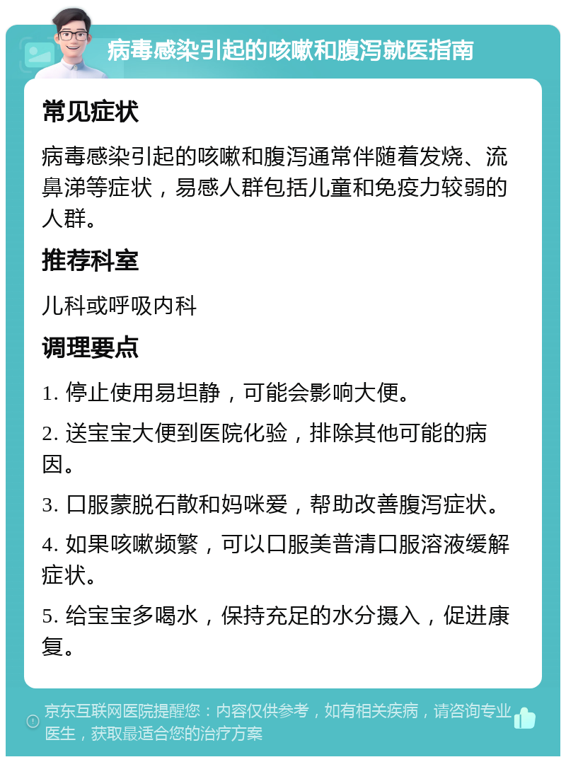 病毒感染引起的咳嗽和腹泻就医指南 常见症状 病毒感染引起的咳嗽和腹泻通常伴随着发烧、流鼻涕等症状，易感人群包括儿童和免疫力较弱的人群。 推荐科室 儿科或呼吸内科 调理要点 1. 停止使用易坦静，可能会影响大便。 2. 送宝宝大便到医院化验，排除其他可能的病因。 3. 口服蒙脱石散和妈咪爱，帮助改善腹泻症状。 4. 如果咳嗽频繁，可以口服美普清口服溶液缓解症状。 5. 给宝宝多喝水，保持充足的水分摄入，促进康复。