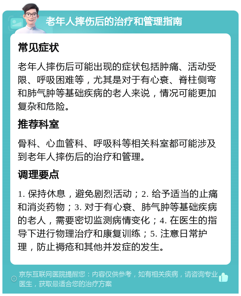 老年人摔伤后的治疗和管理指南 常见症状 老年人摔伤后可能出现的症状包括肿痛、活动受限、呼吸困难等，尤其是对于有心衰、脊柱侧弯和肺气肿等基础疾病的老人来说，情况可能更加复杂和危险。 推荐科室 骨科、心血管科、呼吸科等相关科室都可能涉及到老年人摔伤后的治疗和管理。 调理要点 1. 保持休息，避免剧烈活动；2. 给予适当的止痛和消炎药物；3. 对于有心衰、肺气肿等基础疾病的老人，需要密切监测病情变化；4. 在医生的指导下进行物理治疗和康复训练；5. 注意日常护理，防止褥疮和其他并发症的发生。