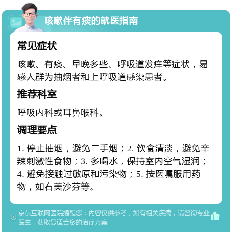 咳嗽伴有痰的就医指南 常见症状 咳嗽、有痰、早晚多些、呼吸道发痒等症状，易感人群为抽烟者和上呼吸道感染患者。 推荐科室 呼吸内科或耳鼻喉科。 调理要点 1. 停止抽烟，避免二手烟；2. 饮食清淡，避免辛辣刺激性食物；3. 多喝水，保持室内空气湿润；4. 避免接触过敏原和污染物；5. 按医嘱服用药物，如右美沙芬等。