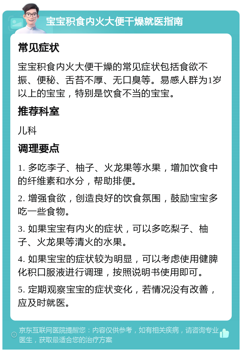 宝宝积食内火大便干燥就医指南 常见症状 宝宝积食内火大便干燥的常见症状包括食欲不振、便秘、舌苔不厚、无口臭等。易感人群为1岁以上的宝宝，特别是饮食不当的宝宝。 推荐科室 儿科 调理要点 1. 多吃李子、柚子、火龙果等水果，增加饮食中的纤维素和水分，帮助排便。 2. 增强食欲，创造良好的饮食氛围，鼓励宝宝多吃一些食物。 3. 如果宝宝有内火的症状，可以多吃梨子、柚子、火龙果等清火的水果。 4. 如果宝宝的症状较为明显，可以考虑使用健脾化积口服液进行调理，按照说明书使用即可。 5. 定期观察宝宝的症状变化，若情况没有改善，应及时就医。