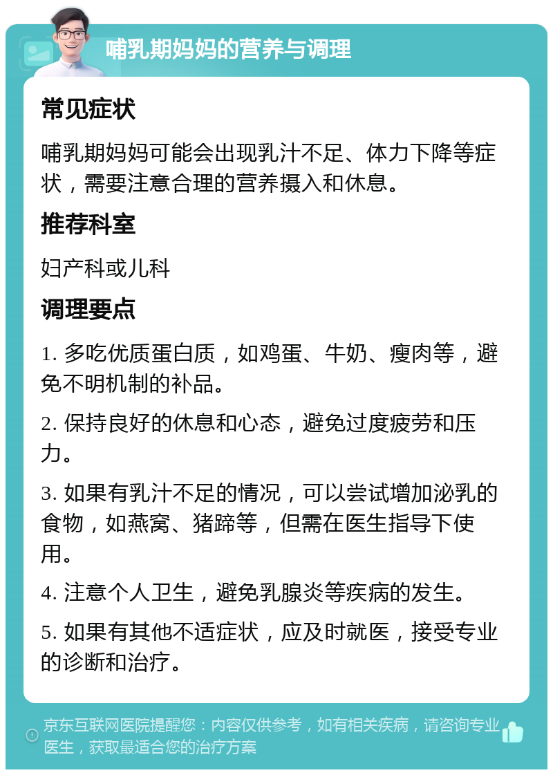 哺乳期妈妈的营养与调理 常见症状 哺乳期妈妈可能会出现乳汁不足、体力下降等症状，需要注意合理的营养摄入和休息。 推荐科室 妇产科或儿科 调理要点 1. 多吃优质蛋白质，如鸡蛋、牛奶、瘦肉等，避免不明机制的补品。 2. 保持良好的休息和心态，避免过度疲劳和压力。 3. 如果有乳汁不足的情况，可以尝试增加泌乳的食物，如燕窝、猪蹄等，但需在医生指导下使用。 4. 注意个人卫生，避免乳腺炎等疾病的发生。 5. 如果有其他不适症状，应及时就医，接受专业的诊断和治疗。