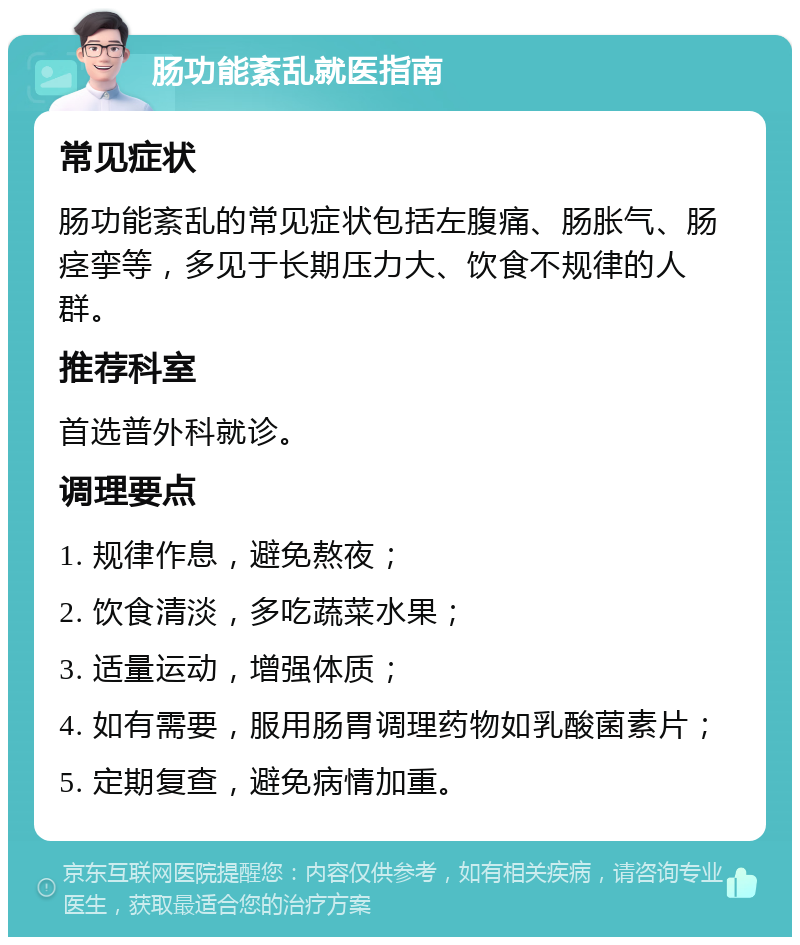 肠功能紊乱就医指南 常见症状 肠功能紊乱的常见症状包括左腹痛、肠胀气、肠痉挛等，多见于长期压力大、饮食不规律的人群。 推荐科室 首选普外科就诊。 调理要点 1. 规律作息，避免熬夜； 2. 饮食清淡，多吃蔬菜水果； 3. 适量运动，增强体质； 4. 如有需要，服用肠胃调理药物如乳酸菌素片； 5. 定期复查，避免病情加重。