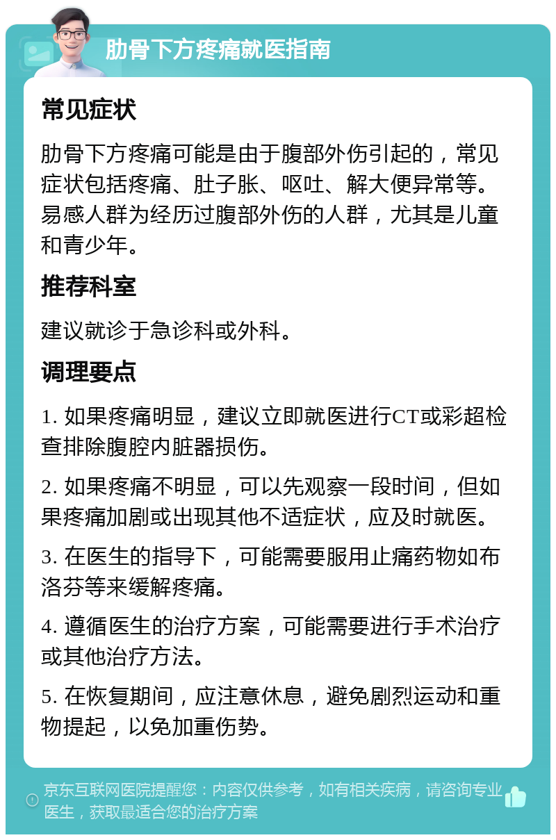 肋骨下方疼痛就医指南 常见症状 肋骨下方疼痛可能是由于腹部外伤引起的，常见症状包括疼痛、肚子胀、呕吐、解大便异常等。易感人群为经历过腹部外伤的人群，尤其是儿童和青少年。 推荐科室 建议就诊于急诊科或外科。 调理要点 1. 如果疼痛明显，建议立即就医进行CT或彩超检查排除腹腔内脏器损伤。 2. 如果疼痛不明显，可以先观察一段时间，但如果疼痛加剧或出现其他不适症状，应及时就医。 3. 在医生的指导下，可能需要服用止痛药物如布洛芬等来缓解疼痛。 4. 遵循医生的治疗方案，可能需要进行手术治疗或其他治疗方法。 5. 在恢复期间，应注意休息，避免剧烈运动和重物提起，以免加重伤势。