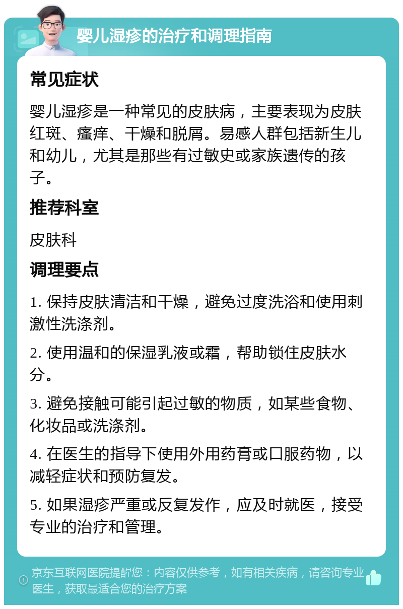 婴儿湿疹的治疗和调理指南 常见症状 婴儿湿疹是一种常见的皮肤病，主要表现为皮肤红斑、瘙痒、干燥和脱屑。易感人群包括新生儿和幼儿，尤其是那些有过敏史或家族遗传的孩子。 推荐科室 皮肤科 调理要点 1. 保持皮肤清洁和干燥，避免过度洗浴和使用刺激性洗涤剂。 2. 使用温和的保湿乳液或霜，帮助锁住皮肤水分。 3. 避免接触可能引起过敏的物质，如某些食物、化妆品或洗涤剂。 4. 在医生的指导下使用外用药膏或口服药物，以减轻症状和预防复发。 5. 如果湿疹严重或反复发作，应及时就医，接受专业的治疗和管理。