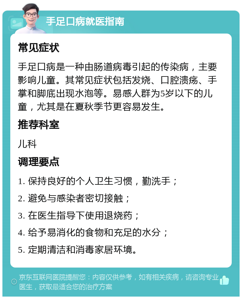 手足口病就医指南 常见症状 手足口病是一种由肠道病毒引起的传染病，主要影响儿童。其常见症状包括发烧、口腔溃疡、手掌和脚底出现水泡等。易感人群为5岁以下的儿童，尤其是在夏秋季节更容易发生。 推荐科室 儿科 调理要点 1. 保持良好的个人卫生习惯，勤洗手； 2. 避免与感染者密切接触； 3. 在医生指导下使用退烧药； 4. 给予易消化的食物和充足的水分； 5. 定期清洁和消毒家居环境。