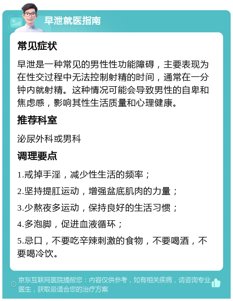 早泄就医指南 常见症状 早泄是一种常见的男性性功能障碍，主要表现为在性交过程中无法控制射精的时间，通常在一分钟内就射精。这种情况可能会导致男性的自卑和焦虑感，影响其性生活质量和心理健康。 推荐科室 泌尿外科或男科 调理要点 1.戒掉手淫，减少性生活的频率； 2.坚持提肛运动，增强盆底肌肉的力量； 3.少熬夜多运动，保持良好的生活习惯； 4.多泡脚，促进血液循环； 5.忌口，不要吃辛辣刺激的食物，不要喝酒，不要喝冷饮。