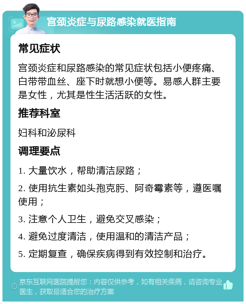 宫颈炎症与尿路感染就医指南 常见症状 宫颈炎症和尿路感染的常见症状包括小便疼痛、白带带血丝、座下时就想小便等。易感人群主要是女性，尤其是性生活活跃的女性。 推荐科室 妇科和泌尿科 调理要点 1. 大量饮水，帮助清洁尿路； 2. 使用抗生素如头孢克肟、阿奇霉素等，遵医嘱使用； 3. 注意个人卫生，避免交叉感染； 4. 避免过度清洁，使用温和的清洁产品； 5. 定期复查，确保疾病得到有效控制和治疗。