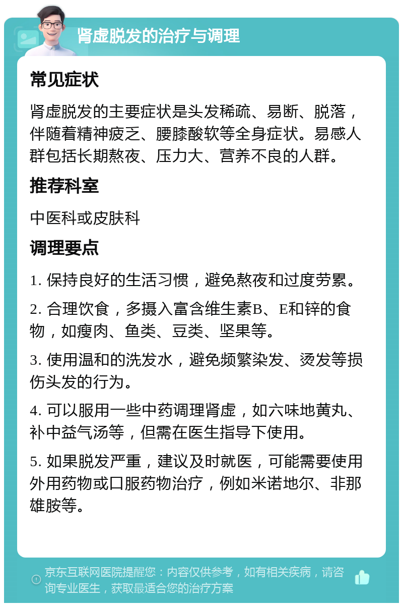 肾虚脱发的治疗与调理 常见症状 肾虚脱发的主要症状是头发稀疏、易断、脱落，伴随着精神疲乏、腰膝酸软等全身症状。易感人群包括长期熬夜、压力大、营养不良的人群。 推荐科室 中医科或皮肤科 调理要点 1. 保持良好的生活习惯，避免熬夜和过度劳累。 2. 合理饮食，多摄入富含维生素B、E和锌的食物，如瘦肉、鱼类、豆类、坚果等。 3. 使用温和的洗发水，避免频繁染发、烫发等损伤头发的行为。 4. 可以服用一些中药调理肾虚，如六味地黄丸、补中益气汤等，但需在医生指导下使用。 5. 如果脱发严重，建议及时就医，可能需要使用外用药物或口服药物治疗，例如米诺地尔、非那雄胺等。