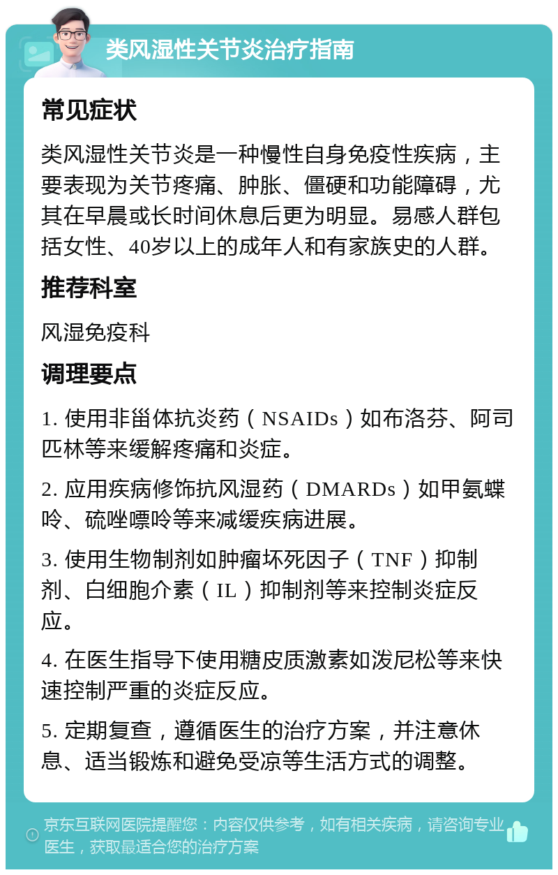 类风湿性关节炎治疗指南 常见症状 类风湿性关节炎是一种慢性自身免疫性疾病，主要表现为关节疼痛、肿胀、僵硬和功能障碍，尤其在早晨或长时间休息后更为明显。易感人群包括女性、40岁以上的成年人和有家族史的人群。 推荐科室 风湿免疫科 调理要点 1. 使用非甾体抗炎药（NSAIDs）如布洛芬、阿司匹林等来缓解疼痛和炎症。 2. 应用疾病修饰抗风湿药（DMARDs）如甲氨蝶呤、硫唑嘌呤等来减缓疾病进展。 3. 使用生物制剂如肿瘤坏死因子（TNF）抑制剂、白细胞介素（IL）抑制剂等来控制炎症反应。 4. 在医生指导下使用糖皮质激素如泼尼松等来快速控制严重的炎症反应。 5. 定期复查，遵循医生的治疗方案，并注意休息、适当锻炼和避免受凉等生活方式的调整。