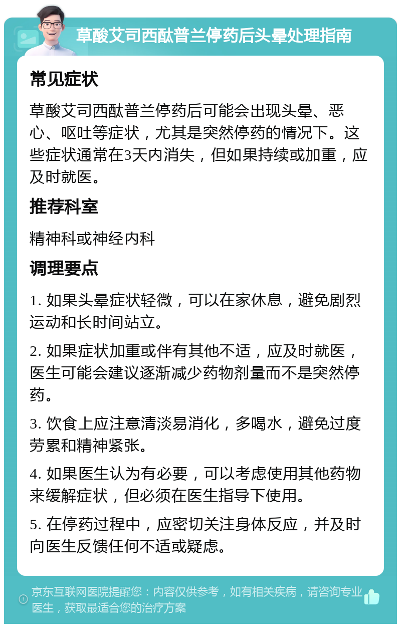 草酸艾司西酞普兰停药后头晕处理指南 常见症状 草酸艾司西酞普兰停药后可能会出现头晕、恶心、呕吐等症状，尤其是突然停药的情况下。这些症状通常在3天内消失，但如果持续或加重，应及时就医。 推荐科室 精神科或神经内科 调理要点 1. 如果头晕症状轻微，可以在家休息，避免剧烈运动和长时间站立。 2. 如果症状加重或伴有其他不适，应及时就医，医生可能会建议逐渐减少药物剂量而不是突然停药。 3. 饮食上应注意清淡易消化，多喝水，避免过度劳累和精神紧张。 4. 如果医生认为有必要，可以考虑使用其他药物来缓解症状，但必须在医生指导下使用。 5. 在停药过程中，应密切关注身体反应，并及时向医生反馈任何不适或疑虑。