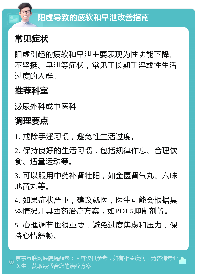 阳虚导致的疲软和早泄改善指南 常见症状 阳虚引起的疲软和早泄主要表现为性功能下降、不坚挺、早泄等症状，常见于长期手淫或性生活过度的人群。 推荐科室 泌尿外科或中医科 调理要点 1. 戒除手淫习惯，避免性生活过度。 2. 保持良好的生活习惯，包括规律作息、合理饮食、适量运动等。 3. 可以服用中药补肾壮阳，如金匮肾气丸、六味地黄丸等。 4. 如果症状严重，建议就医，医生可能会根据具体情况开具西药治疗方案，如PDE5抑制剂等。 5. 心理调节也很重要，避免过度焦虑和压力，保持心情舒畅。