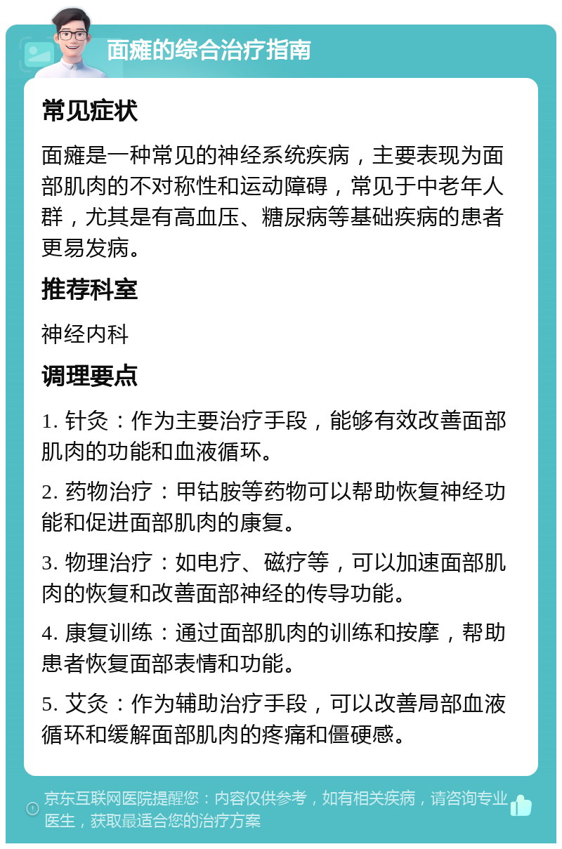 面瘫的综合治疗指南 常见症状 面瘫是一种常见的神经系统疾病，主要表现为面部肌肉的不对称性和运动障碍，常见于中老年人群，尤其是有高血压、糖尿病等基础疾病的患者更易发病。 推荐科室 神经内科 调理要点 1. 针灸：作为主要治疗手段，能够有效改善面部肌肉的功能和血液循环。 2. 药物治疗：甲钴胺等药物可以帮助恢复神经功能和促进面部肌肉的康复。 3. 物理治疗：如电疗、磁疗等，可以加速面部肌肉的恢复和改善面部神经的传导功能。 4. 康复训练：通过面部肌肉的训练和按摩，帮助患者恢复面部表情和功能。 5. 艾灸：作为辅助治疗手段，可以改善局部血液循环和缓解面部肌肉的疼痛和僵硬感。