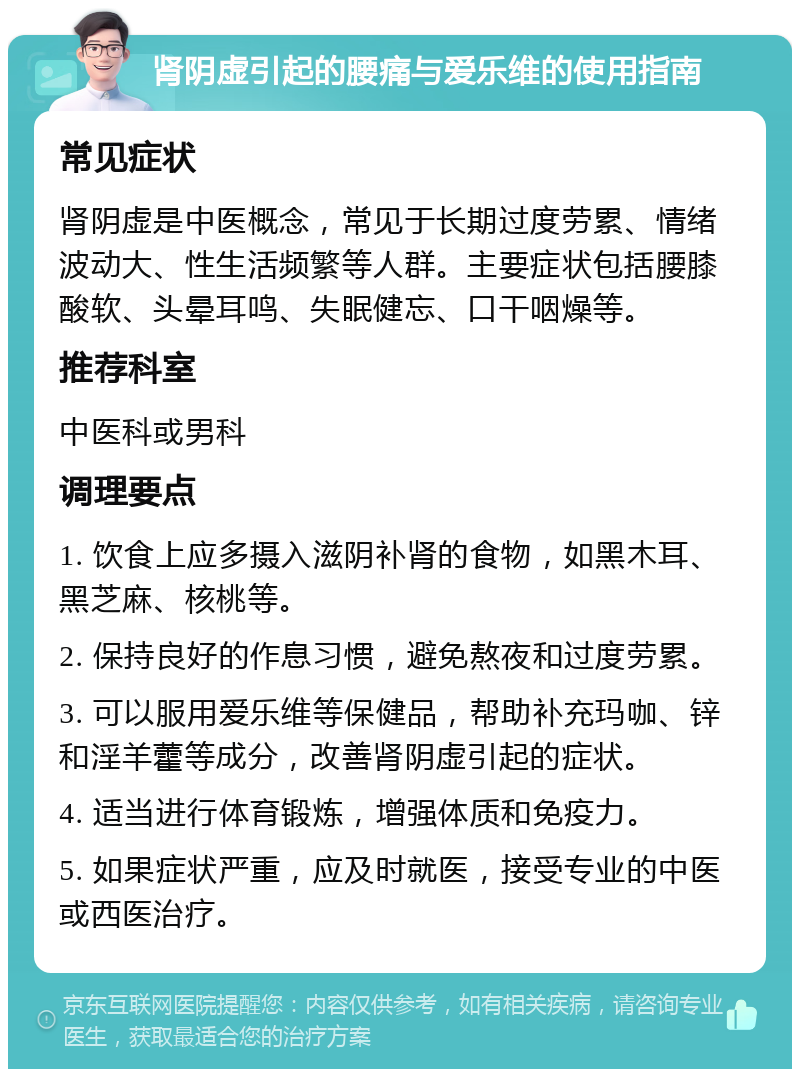 肾阴虚引起的腰痛与爱乐维的使用指南 常见症状 肾阴虚是中医概念，常见于长期过度劳累、情绪波动大、性生活频繁等人群。主要症状包括腰膝酸软、头晕耳鸣、失眠健忘、口干咽燥等。 推荐科室 中医科或男科 调理要点 1. 饮食上应多摄入滋阴补肾的食物，如黑木耳、黑芝麻、核桃等。 2. 保持良好的作息习惯，避免熬夜和过度劳累。 3. 可以服用爱乐维等保健品，帮助补充玛咖、锌和淫羊藿等成分，改善肾阴虚引起的症状。 4. 适当进行体育锻炼，增强体质和免疫力。 5. 如果症状严重，应及时就医，接受专业的中医或西医治疗。