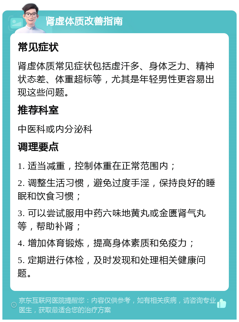 肾虚体质改善指南 常见症状 肾虚体质常见症状包括虚汗多、身体乏力、精神状态差、体重超标等，尤其是年轻男性更容易出现这些问题。 推荐科室 中医科或内分泌科 调理要点 1. 适当减重，控制体重在正常范围内； 2. 调整生活习惯，避免过度手淫，保持良好的睡眠和饮食习惯； 3. 可以尝试服用中药六味地黄丸或金匮肾气丸等，帮助补肾； 4. 增加体育锻炼，提高身体素质和免疫力； 5. 定期进行体检，及时发现和处理相关健康问题。