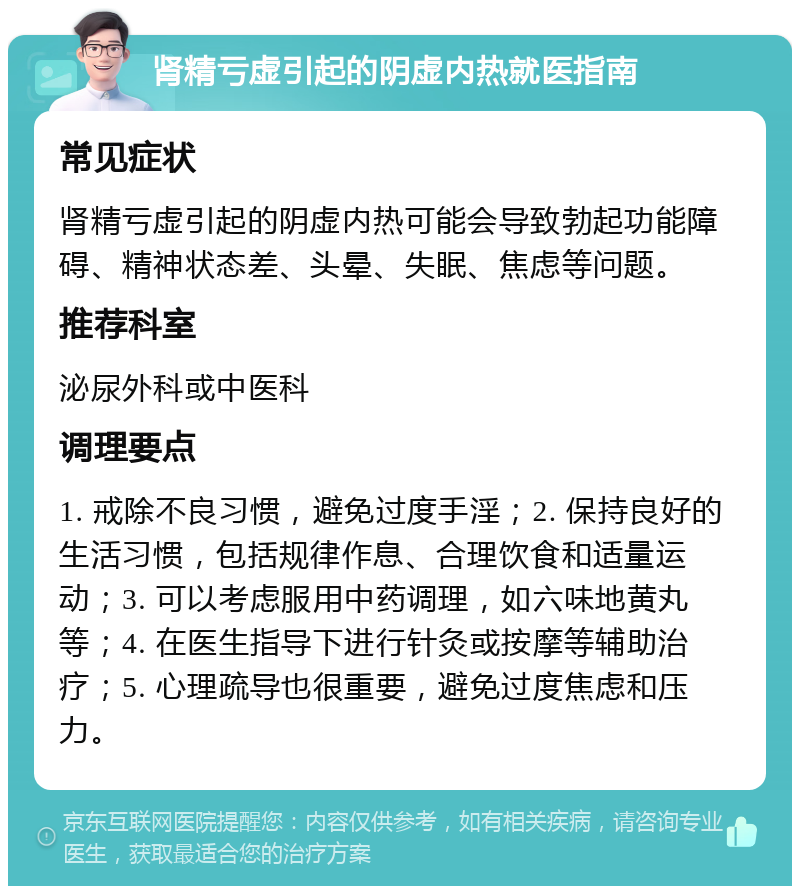 肾精亏虚引起的阴虚内热就医指南 常见症状 肾精亏虚引起的阴虚内热可能会导致勃起功能障碍、精神状态差、头晕、失眠、焦虑等问题。 推荐科室 泌尿外科或中医科 调理要点 1. 戒除不良习惯，避免过度手淫；2. 保持良好的生活习惯，包括规律作息、合理饮食和适量运动；3. 可以考虑服用中药调理，如六味地黄丸等；4. 在医生指导下进行针灸或按摩等辅助治疗；5. 心理疏导也很重要，避免过度焦虑和压力。