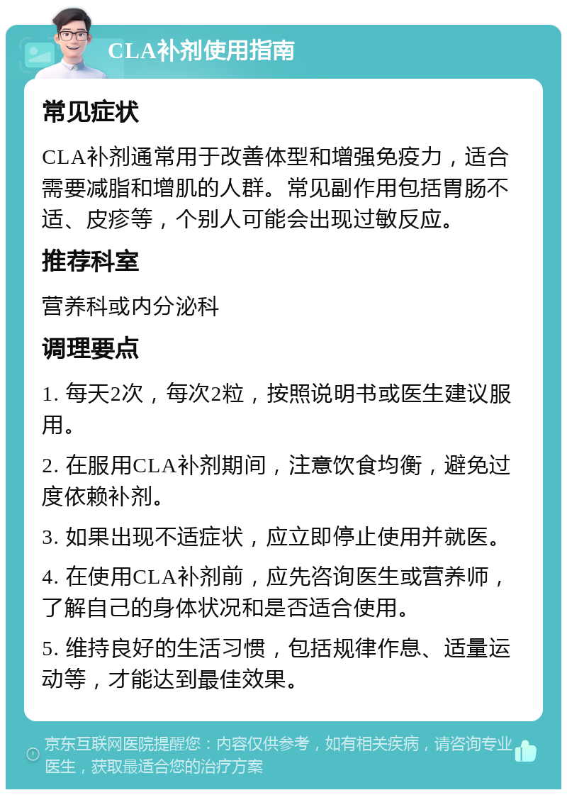 CLA补剂使用指南 常见症状 CLA补剂通常用于改善体型和增强免疫力，适合需要减脂和增肌的人群。常见副作用包括胃肠不适、皮疹等，个别人可能会出现过敏反应。 推荐科室 营养科或内分泌科 调理要点 1. 每天2次，每次2粒，按照说明书或医生建议服用。 2. 在服用CLA补剂期间，注意饮食均衡，避免过度依赖补剂。 3. 如果出现不适症状，应立即停止使用并就医。 4. 在使用CLA补剂前，应先咨询医生或营养师，了解自己的身体状况和是否适合使用。 5. 维持良好的生活习惯，包括规律作息、适量运动等，才能达到最佳效果。