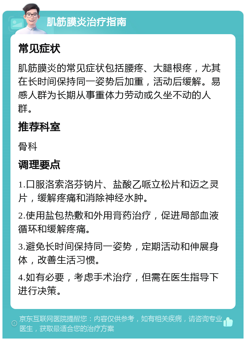 肌筋膜炎治疗指南 常见症状 肌筋膜炎的常见症状包括腰疼、大腿根疼，尤其在长时间保持同一姿势后加重，活动后缓解。易感人群为长期从事重体力劳动或久坐不动的人群。 推荐科室 骨科 调理要点 1.口服洛索洛芬钠片、盐酸乙哌立松片和迈之灵片，缓解疼痛和消除神经水肿。 2.使用盐包热敷和外用膏药治疗，促进局部血液循环和缓解疼痛。 3.避免长时间保持同一姿势，定期活动和伸展身体，改善生活习惯。 4.如有必要，考虑手术治疗，但需在医生指导下进行决策。