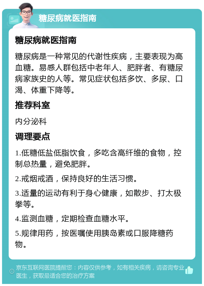 糖尿病就医指南 糖尿病就医指南 糖尿病是一种常见的代谢性疾病，主要表现为高血糖。易感人群包括中老年人、肥胖者、有糖尿病家族史的人等。常见症状包括多饮、多尿、口渴、体重下降等。 推荐科室 内分泌科 调理要点 1.低糖低盐低脂饮食，多吃含高纤维的食物，控制总热量，避免肥胖。 2.戒烟戒酒，保持良好的生活习惯。 3.适量的运动有利于身心健康，如散步、打太极拳等。 4.监测血糖，定期检查血糖水平。 5.规律用药，按医嘱使用胰岛素或口服降糖药物。