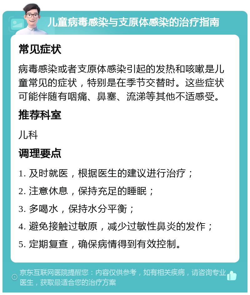 儿童病毒感染与支原体感染的治疗指南 常见症状 病毒感染或者支原体感染引起的发热和咳嗽是儿童常见的症状，特别是在季节交替时。这些症状可能伴随有咽痛、鼻塞、流涕等其他不适感受。 推荐科室 儿科 调理要点 1. 及时就医，根据医生的建议进行治疗； 2. 注意休息，保持充足的睡眠； 3. 多喝水，保持水分平衡； 4. 避免接触过敏原，减少过敏性鼻炎的发作； 5. 定期复查，确保病情得到有效控制。