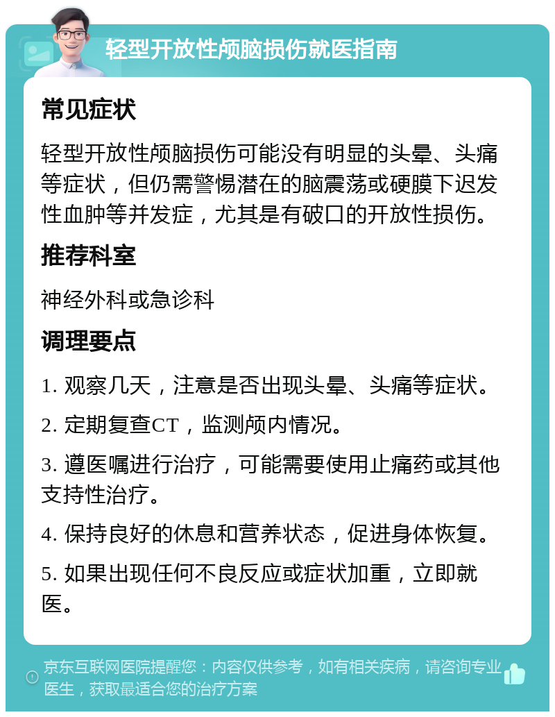 轻型开放性颅脑损伤就医指南 常见症状 轻型开放性颅脑损伤可能没有明显的头晕、头痛等症状，但仍需警惕潜在的脑震荡或硬膜下迟发性血肿等并发症，尤其是有破口的开放性损伤。 推荐科室 神经外科或急诊科 调理要点 1. 观察几天，注意是否出现头晕、头痛等症状。 2. 定期复查CT，监测颅内情况。 3. 遵医嘱进行治疗，可能需要使用止痛药或其他支持性治疗。 4. 保持良好的休息和营养状态，促进身体恢复。 5. 如果出现任何不良反应或症状加重，立即就医。