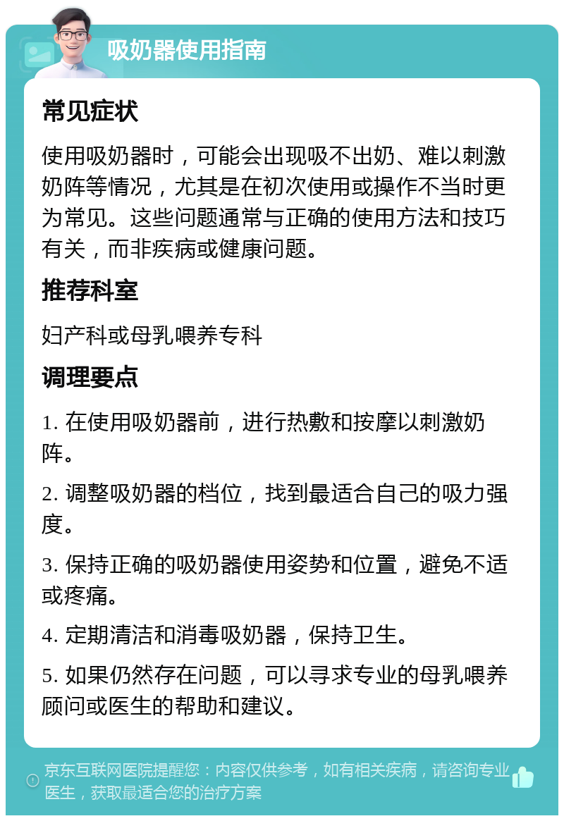 吸奶器使用指南 常见症状 使用吸奶器时，可能会出现吸不出奶、难以刺激奶阵等情况，尤其是在初次使用或操作不当时更为常见。这些问题通常与正确的使用方法和技巧有关，而非疾病或健康问题。 推荐科室 妇产科或母乳喂养专科 调理要点 1. 在使用吸奶器前，进行热敷和按摩以刺激奶阵。 2. 调整吸奶器的档位，找到最适合自己的吸力强度。 3. 保持正确的吸奶器使用姿势和位置，避免不适或疼痛。 4. 定期清洁和消毒吸奶器，保持卫生。 5. 如果仍然存在问题，可以寻求专业的母乳喂养顾问或医生的帮助和建议。