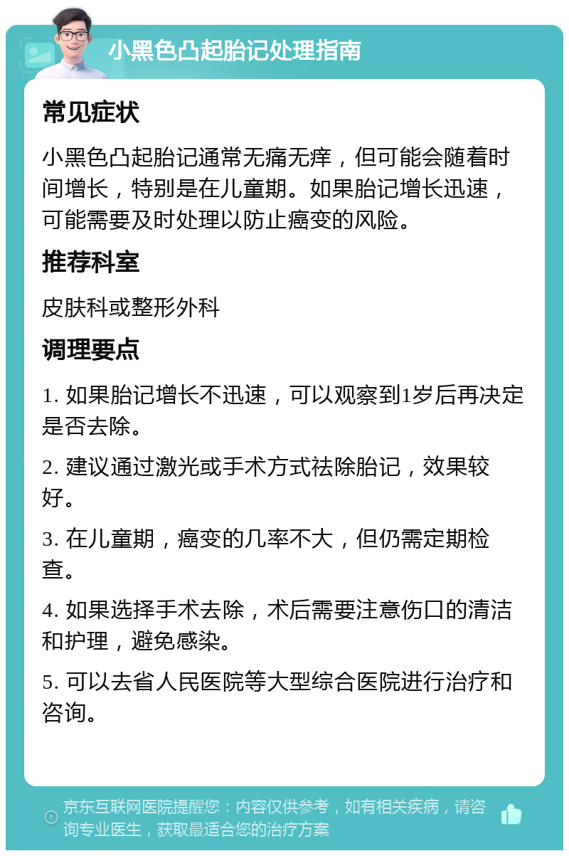 小黑色凸起胎记处理指南 常见症状 小黑色凸起胎记通常无痛无痒，但可能会随着时间增长，特别是在儿童期。如果胎记增长迅速，可能需要及时处理以防止癌变的风险。 推荐科室 皮肤科或整形外科 调理要点 1. 如果胎记增长不迅速，可以观察到1岁后再决定是否去除。 2. 建议通过激光或手术方式祛除胎记，效果较好。 3. 在儿童期，癌变的几率不大，但仍需定期检查。 4. 如果选择手术去除，术后需要注意伤口的清洁和护理，避免感染。 5. 可以去省人民医院等大型综合医院进行治疗和咨询。