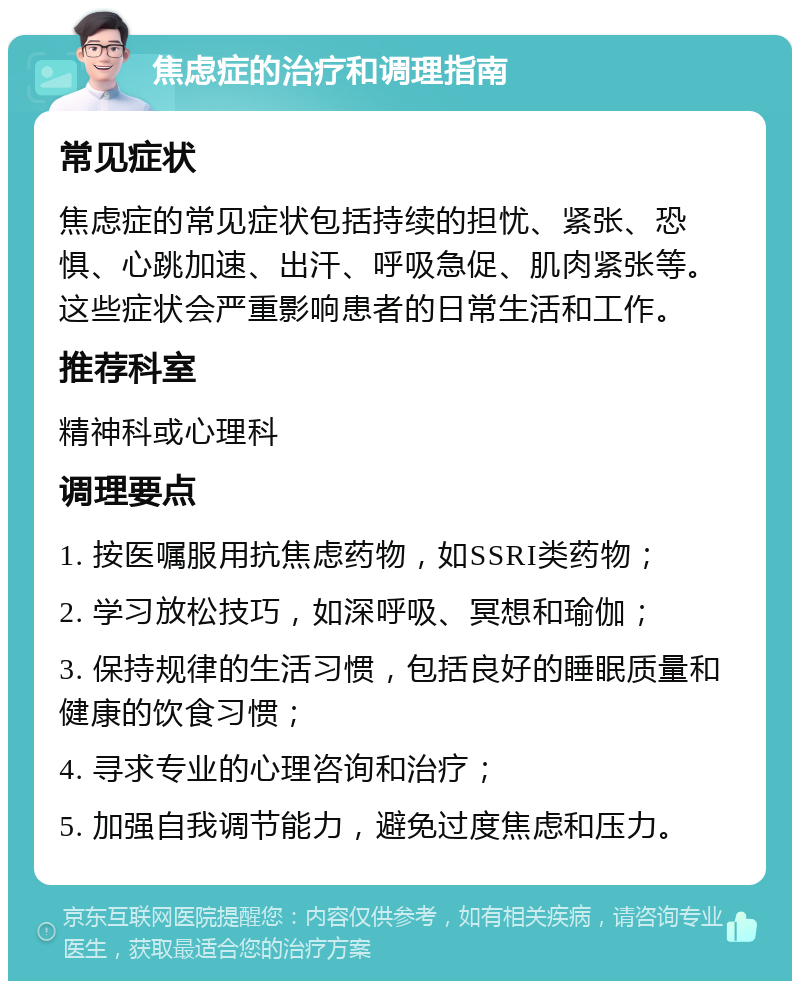 焦虑症的治疗和调理指南 常见症状 焦虑症的常见症状包括持续的担忧、紧张、恐惧、心跳加速、出汗、呼吸急促、肌肉紧张等。这些症状会严重影响患者的日常生活和工作。 推荐科室 精神科或心理科 调理要点 1. 按医嘱服用抗焦虑药物，如SSRI类药物； 2. 学习放松技巧，如深呼吸、冥想和瑜伽； 3. 保持规律的生活习惯，包括良好的睡眠质量和健康的饮食习惯； 4. 寻求专业的心理咨询和治疗； 5. 加强自我调节能力，避免过度焦虑和压力。