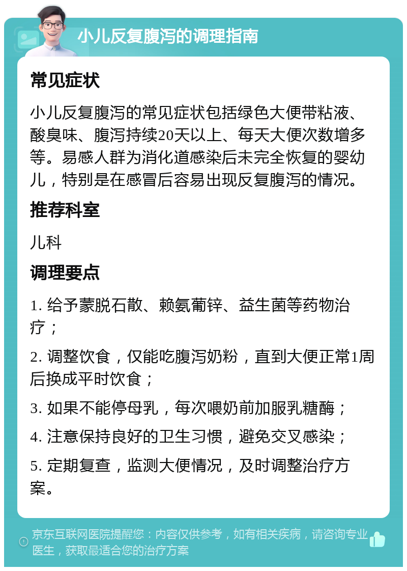 小儿反复腹泻的调理指南 常见症状 小儿反复腹泻的常见症状包括绿色大便带粘液、酸臭味、腹泻持续20天以上、每天大便次数增多等。易感人群为消化道感染后未完全恢复的婴幼儿，特别是在感冒后容易出现反复腹泻的情况。 推荐科室 儿科 调理要点 1. 给予蒙脱石散、赖氨葡锌、益生菌等药物治疗； 2. 调整饮食，仅能吃腹泻奶粉，直到大便正常1周后换成平时饮食； 3. 如果不能停母乳，每次喂奶前加服乳糖酶； 4. 注意保持良好的卫生习惯，避免交叉感染； 5. 定期复查，监测大便情况，及时调整治疗方案。