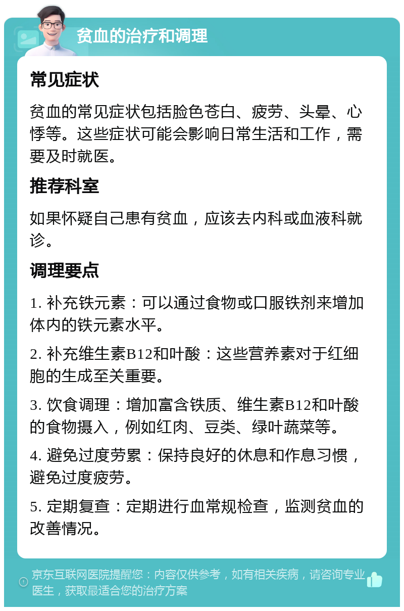 贫血的治疗和调理 常见症状 贫血的常见症状包括脸色苍白、疲劳、头晕、心悸等。这些症状可能会影响日常生活和工作，需要及时就医。 推荐科室 如果怀疑自己患有贫血，应该去内科或血液科就诊。 调理要点 1. 补充铁元素：可以通过食物或口服铁剂来增加体内的铁元素水平。 2. 补充维生素B12和叶酸：这些营养素对于红细胞的生成至关重要。 3. 饮食调理：增加富含铁质、维生素B12和叶酸的食物摄入，例如红肉、豆类、绿叶蔬菜等。 4. 避免过度劳累：保持良好的休息和作息习惯，避免过度疲劳。 5. 定期复查：定期进行血常规检查，监测贫血的改善情况。