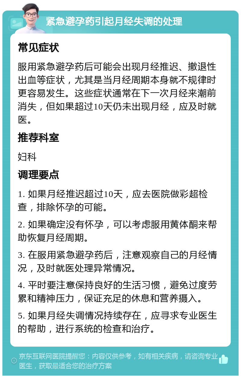 紧急避孕药引起月经失调的处理 常见症状 服用紧急避孕药后可能会出现月经推迟、撤退性出血等症状，尤其是当月经周期本身就不规律时更容易发生。这些症状通常在下一次月经来潮前消失，但如果超过10天仍未出现月经，应及时就医。 推荐科室 妇科 调理要点 1. 如果月经推迟超过10天，应去医院做彩超检查，排除怀孕的可能。 2. 如果确定没有怀孕，可以考虑服用黄体酮来帮助恢复月经周期。 3. 在服用紧急避孕药后，注意观察自己的月经情况，及时就医处理异常情况。 4. 平时要注意保持良好的生活习惯，避免过度劳累和精神压力，保证充足的休息和营养摄入。 5. 如果月经失调情况持续存在，应寻求专业医生的帮助，进行系统的检查和治疗。