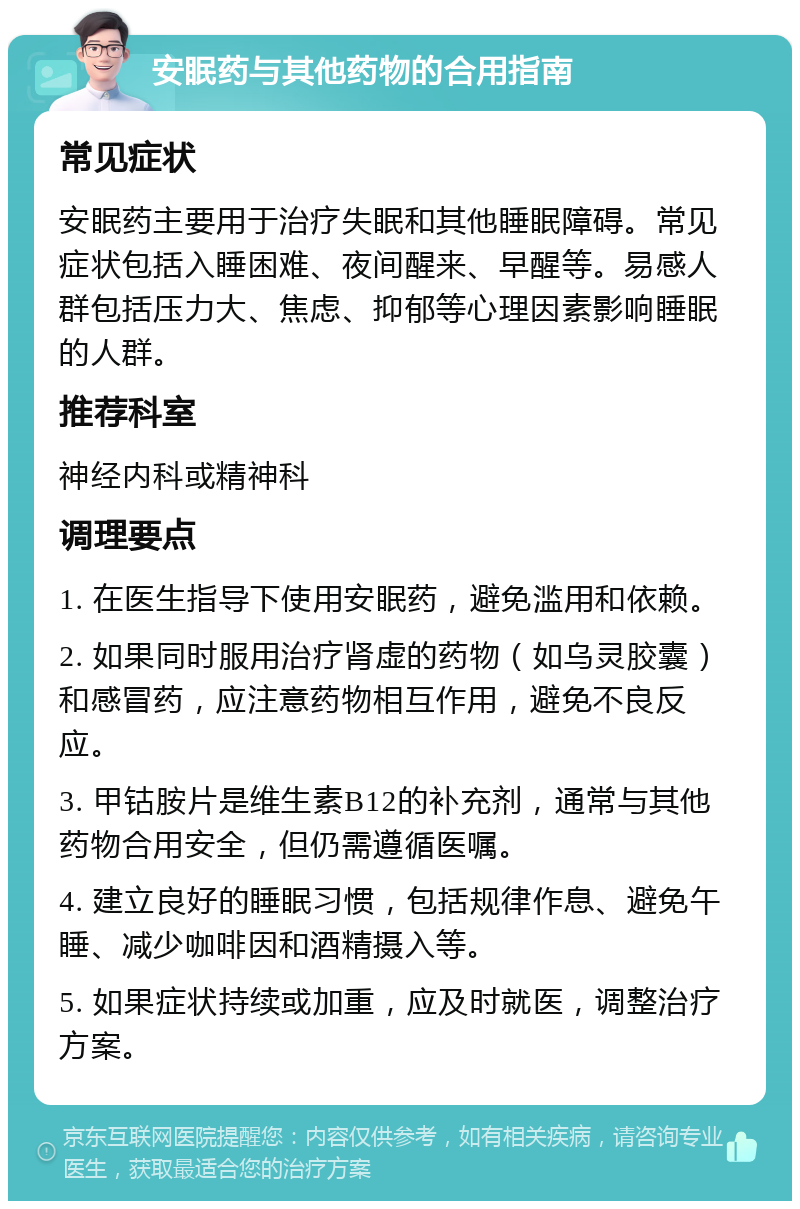 安眠药与其他药物的合用指南 常见症状 安眠药主要用于治疗失眠和其他睡眠障碍。常见症状包括入睡困难、夜间醒来、早醒等。易感人群包括压力大、焦虑、抑郁等心理因素影响睡眠的人群。 推荐科室 神经内科或精神科 调理要点 1. 在医生指导下使用安眠药，避免滥用和依赖。 2. 如果同时服用治疗肾虚的药物（如乌灵胶囊）和感冒药，应注意药物相互作用，避免不良反应。 3. 甲钴胺片是维生素B12的补充剂，通常与其他药物合用安全，但仍需遵循医嘱。 4. 建立良好的睡眠习惯，包括规律作息、避免午睡、减少咖啡因和酒精摄入等。 5. 如果症状持续或加重，应及时就医，调整治疗方案。