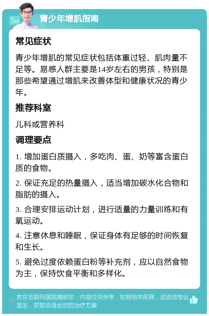 青少年增肌指南 常见症状 青少年增肌的常见症状包括体重过轻、肌肉量不足等。易感人群主要是14岁左右的男孩，特别是那些希望通过增肌来改善体型和健康状况的青少年。 推荐科室 儿科或营养科 调理要点 1. 增加蛋白质摄入，多吃肉、蛋、奶等富含蛋白质的食物。 2. 保证充足的热量摄入，适当增加碳水化合物和脂肪的摄入。 3. 合理安排运动计划，进行适量的力量训练和有氧运动。 4. 注意休息和睡眠，保证身体有足够的时间恢复和生长。 5. 避免过度依赖蛋白粉等补充剂，应以自然食物为主，保持饮食平衡和多样化。