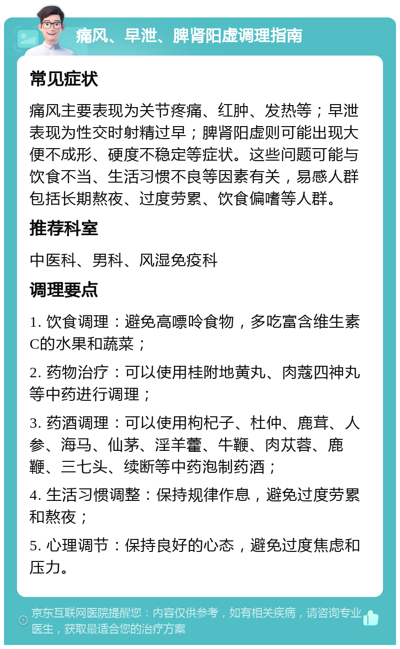 痛风、早泄、脾肾阳虚调理指南 常见症状 痛风主要表现为关节疼痛、红肿、发热等；早泄表现为性交时射精过早；脾肾阳虚则可能出现大便不成形、硬度不稳定等症状。这些问题可能与饮食不当、生活习惯不良等因素有关，易感人群包括长期熬夜、过度劳累、饮食偏嗜等人群。 推荐科室 中医科、男科、风湿免疫科 调理要点 1. 饮食调理：避免高嘌呤食物，多吃富含维生素C的水果和蔬菜； 2. 药物治疗：可以使用桂附地黄丸、肉蔻四神丸等中药进行调理； 3. 药酒调理：可以使用枸杞子、杜仲、鹿茸、人参、海马、仙茅、淫羊藿、牛鞭、肉苁蓉、鹿鞭、三七头、续断等中药泡制药酒； 4. 生活习惯调整：保持规律作息，避免过度劳累和熬夜； 5. 心理调节：保持良好的心态，避免过度焦虑和压力。