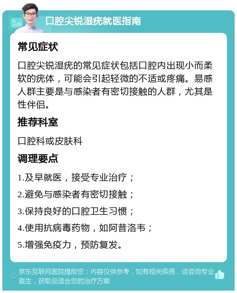 口腔尖锐湿疣就医指南 常见症状 口腔尖锐湿疣的常见症状包括口腔内出现小而柔软的疣体，可能会引起轻微的不适或疼痛。易感人群主要是与感染者有密切接触的人群，尤其是性伴侣。 推荐科室 口腔科或皮肤科 调理要点 1.及早就医，接受专业治疗； 2.避免与感染者有密切接触； 3.保持良好的口腔卫生习惯； 4.使用抗病毒药物，如阿昔洛韦； 5.增强免疫力，预防复发。