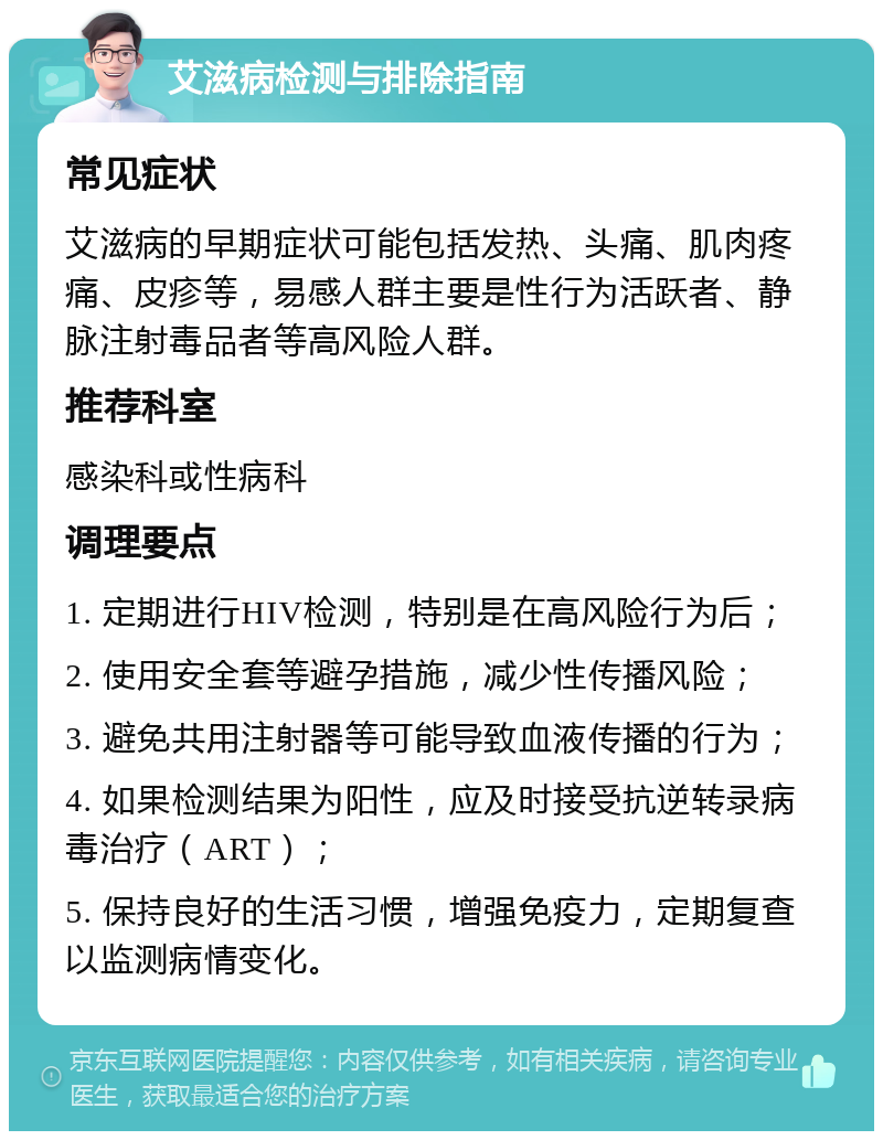 艾滋病检测与排除指南 常见症状 艾滋病的早期症状可能包括发热、头痛、肌肉疼痛、皮疹等，易感人群主要是性行为活跃者、静脉注射毒品者等高风险人群。 推荐科室 感染科或性病科 调理要点 1. 定期进行HIV检测，特别是在高风险行为后； 2. 使用安全套等避孕措施，减少性传播风险； 3. 避免共用注射器等可能导致血液传播的行为； 4. 如果检测结果为阳性，应及时接受抗逆转录病毒治疗（ART）； 5. 保持良好的生活习惯，增强免疫力，定期复查以监测病情变化。