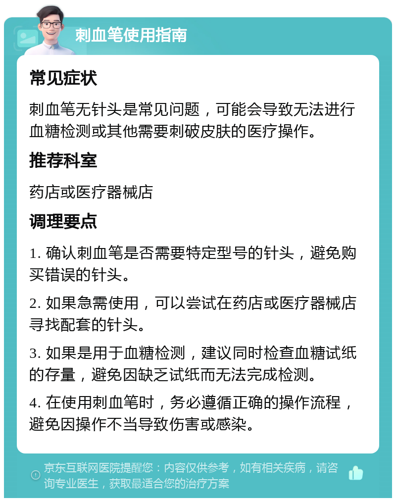 刺血笔使用指南 常见症状 刺血笔无针头是常见问题，可能会导致无法进行血糖检测或其他需要刺破皮肤的医疗操作。 推荐科室 药店或医疗器械店 调理要点 1. 确认刺血笔是否需要特定型号的针头，避免购买错误的针头。 2. 如果急需使用，可以尝试在药店或医疗器械店寻找配套的针头。 3. 如果是用于血糖检测，建议同时检查血糖试纸的存量，避免因缺乏试纸而无法完成检测。 4. 在使用刺血笔时，务必遵循正确的操作流程，避免因操作不当导致伤害或感染。