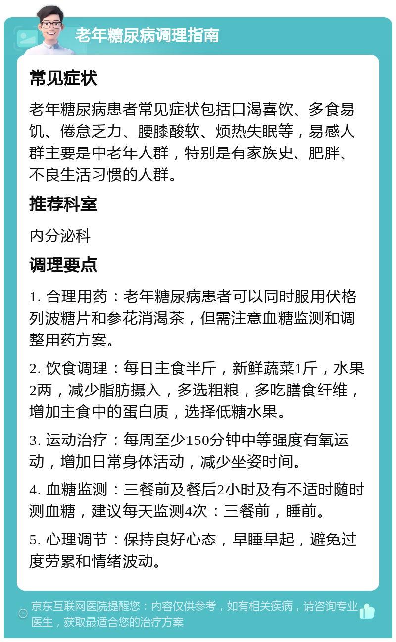 老年糖尿病调理指南 常见症状 老年糖尿病患者常见症状包括口渴喜饮、多食易饥、倦怠乏力、腰膝酸软、烦热失眠等，易感人群主要是中老年人群，特别是有家族史、肥胖、不良生活习惯的人群。 推荐科室 内分泌科 调理要点 1. 合理用药：老年糖尿病患者可以同时服用伏格列波糖片和参花消渴茶，但需注意血糖监测和调整用药方案。 2. 饮食调理：每日主食半斤，新鲜蔬菜1斤，水果2两，减少脂肪摄入，多选粗粮，多吃膳食纤维，增加主食中的蛋白质，选择低糖水果。 3. 运动治疗：每周至少150分钟中等强度有氧运动，增加日常身体活动，减少坐姿时间。 4. 血糖监测：三餐前及餐后2小时及有不适时随时测血糖，建议每天监测4次：三餐前，睡前。 5. 心理调节：保持良好心态，早睡早起，避免过度劳累和情绪波动。