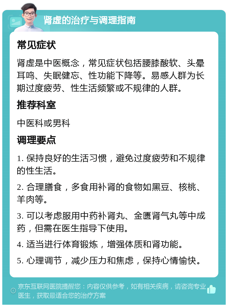 肾虚的治疗与调理指南 常见症状 肾虚是中医概念，常见症状包括腰膝酸软、头晕耳鸣、失眠健忘、性功能下降等。易感人群为长期过度疲劳、性生活频繁或不规律的人群。 推荐科室 中医科或男科 调理要点 1. 保持良好的生活习惯，避免过度疲劳和不规律的性生活。 2. 合理膳食，多食用补肾的食物如黑豆、核桃、羊肉等。 3. 可以考虑服用中药补肾丸、金匮肾气丸等中成药，但需在医生指导下使用。 4. 适当进行体育锻炼，增强体质和肾功能。 5. 心理调节，减少压力和焦虑，保持心情愉快。