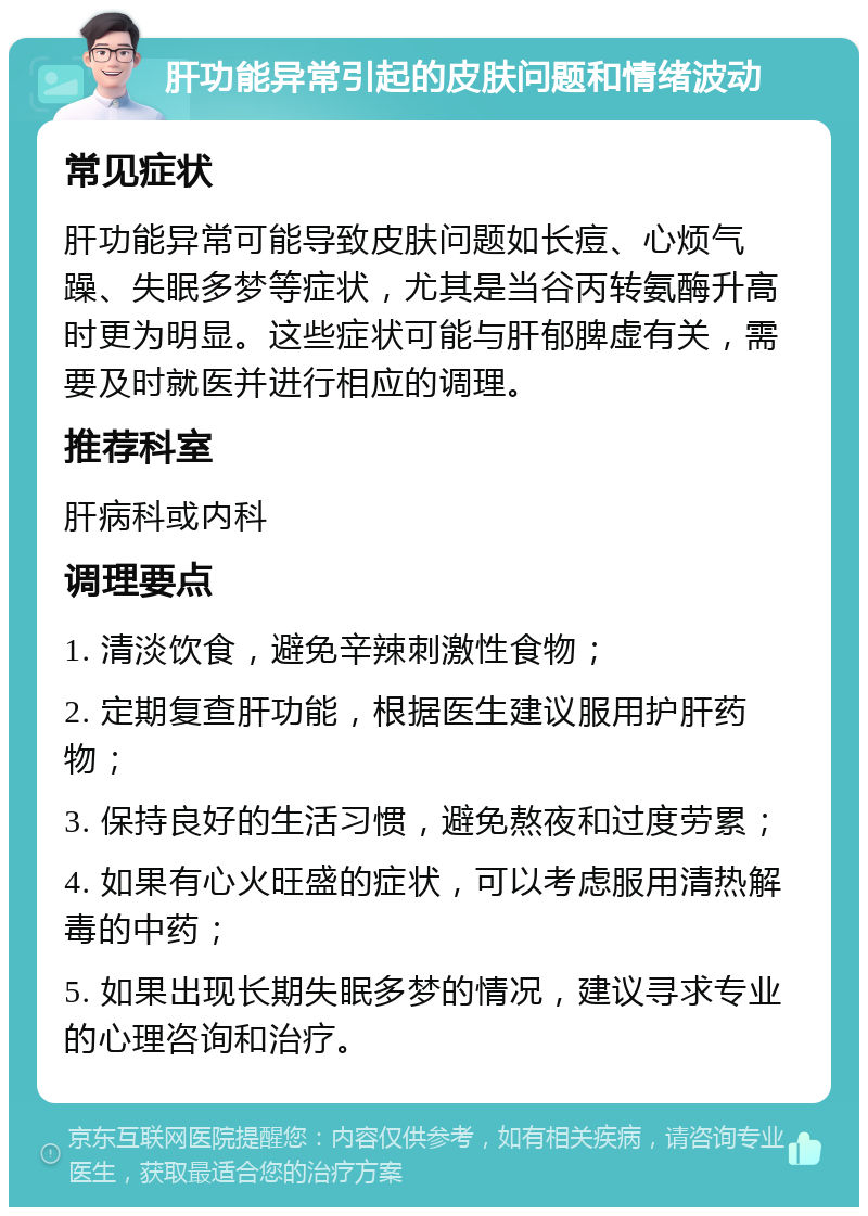 肝功能异常引起的皮肤问题和情绪波动 常见症状 肝功能异常可能导致皮肤问题如长痘、心烦气躁、失眠多梦等症状，尤其是当谷丙转氨酶升高时更为明显。这些症状可能与肝郁脾虚有关，需要及时就医并进行相应的调理。 推荐科室 肝病科或内科 调理要点 1. 清淡饮食，避免辛辣刺激性食物； 2. 定期复查肝功能，根据医生建议服用护肝药物； 3. 保持良好的生活习惯，避免熬夜和过度劳累； 4. 如果有心火旺盛的症状，可以考虑服用清热解毒的中药； 5. 如果出现长期失眠多梦的情况，建议寻求专业的心理咨询和治疗。