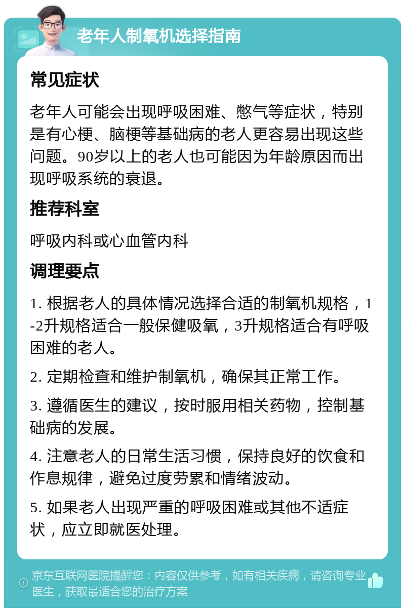 老年人制氧机选择指南 常见症状 老年人可能会出现呼吸困难、憋气等症状，特别是有心梗、脑梗等基础病的老人更容易出现这些问题。90岁以上的老人也可能因为年龄原因而出现呼吸系统的衰退。 推荐科室 呼吸内科或心血管内科 调理要点 1. 根据老人的具体情况选择合适的制氧机规格，1-2升规格适合一般保健吸氧，3升规格适合有呼吸困难的老人。 2. 定期检查和维护制氧机，确保其正常工作。 3. 遵循医生的建议，按时服用相关药物，控制基础病的发展。 4. 注意老人的日常生活习惯，保持良好的饮食和作息规律，避免过度劳累和情绪波动。 5. 如果老人出现严重的呼吸困难或其他不适症状，应立即就医处理。