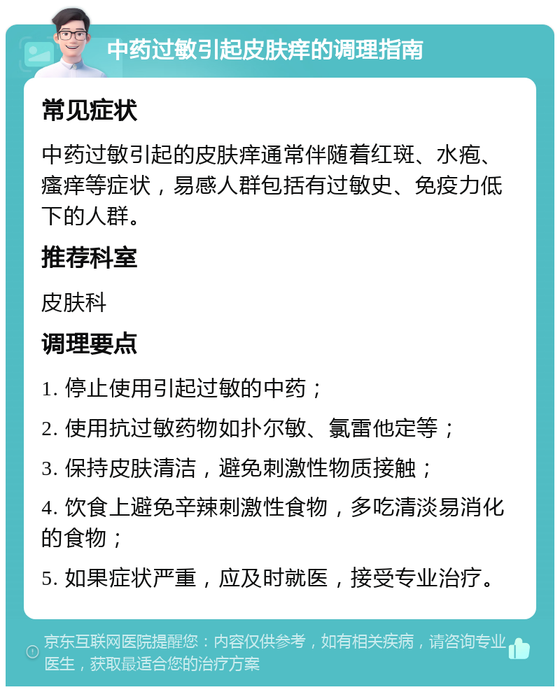 中药过敏引起皮肤痒的调理指南 常见症状 中药过敏引起的皮肤痒通常伴随着红斑、水疱、瘙痒等症状，易感人群包括有过敏史、免疫力低下的人群。 推荐科室 皮肤科 调理要点 1. 停止使用引起过敏的中药； 2. 使用抗过敏药物如扑尔敏、氯雷他定等； 3. 保持皮肤清洁，避免刺激性物质接触； 4. 饮食上避免辛辣刺激性食物，多吃清淡易消化的食物； 5. 如果症状严重，应及时就医，接受专业治疗。