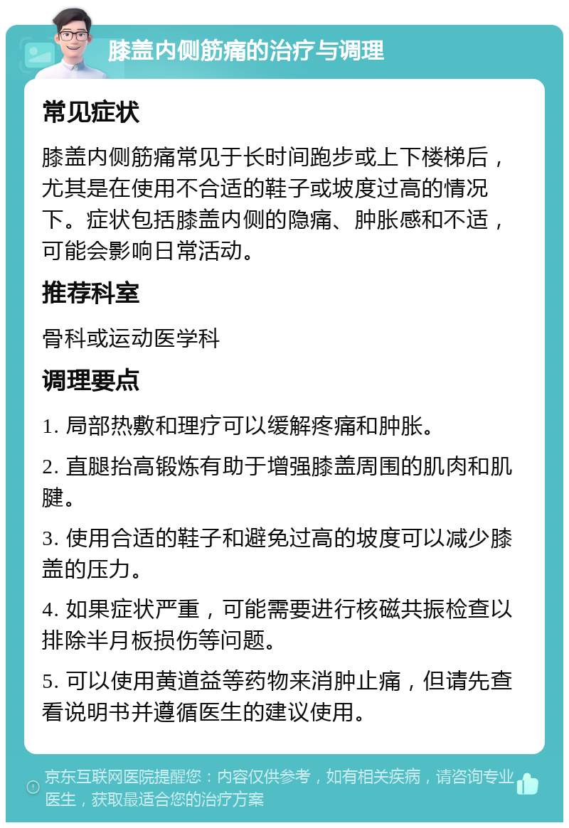 膝盖内侧筋痛的治疗与调理 常见症状 膝盖内侧筋痛常见于长时间跑步或上下楼梯后，尤其是在使用不合适的鞋子或坡度过高的情况下。症状包括膝盖内侧的隐痛、肿胀感和不适，可能会影响日常活动。 推荐科室 骨科或运动医学科 调理要点 1. 局部热敷和理疗可以缓解疼痛和肿胀。 2. 直腿抬高锻炼有助于增强膝盖周围的肌肉和肌腱。 3. 使用合适的鞋子和避免过高的坡度可以减少膝盖的压力。 4. 如果症状严重，可能需要进行核磁共振检查以排除半月板损伤等问题。 5. 可以使用黄道益等药物来消肿止痛，但请先查看说明书并遵循医生的建议使用。