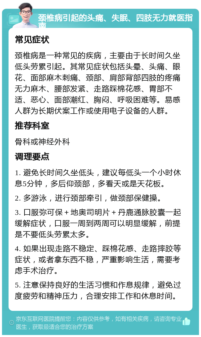 颈椎病引起的头痛、失眠、四肢无力就医指南 常见症状 颈椎病是一种常见的疾病，主要由于长时间久坐低头劳累引起。其常见症状包括头晕、头痛、眼花、面部麻木刺痛、颈部、肩部背部四肢的疼痛无力麻木、腰部发紧、走路踩棉花感、胃部不适、恶心、面部潮红、胸闷、呼吸困难等。易感人群为长期伏案工作或使用电子设备的人群。 推荐科室 骨科或神经外科 调理要点 1. 避免长时间久坐低头，建议每低头一个小时休息5分钟，多后仰颈部，多看天或是天花板。 2. 多游泳，进行颈部牵引，做颈部保健操。 3. 口服弥可保＋地奥司明片＋丹鹿通脉胶囊一起缓解症状，口服一周到两周可以明显缓解，前提是不要低头劳累太多。 4. 如果出现走路不稳定、踩棉花感、走路摔跤等症状，或者拿东西不稳，严重影响生活，需要考虑手术治疗。 5. 注意保持良好的生活习惯和作息规律，避免过度疲劳和精神压力，合理安排工作和休息时间。