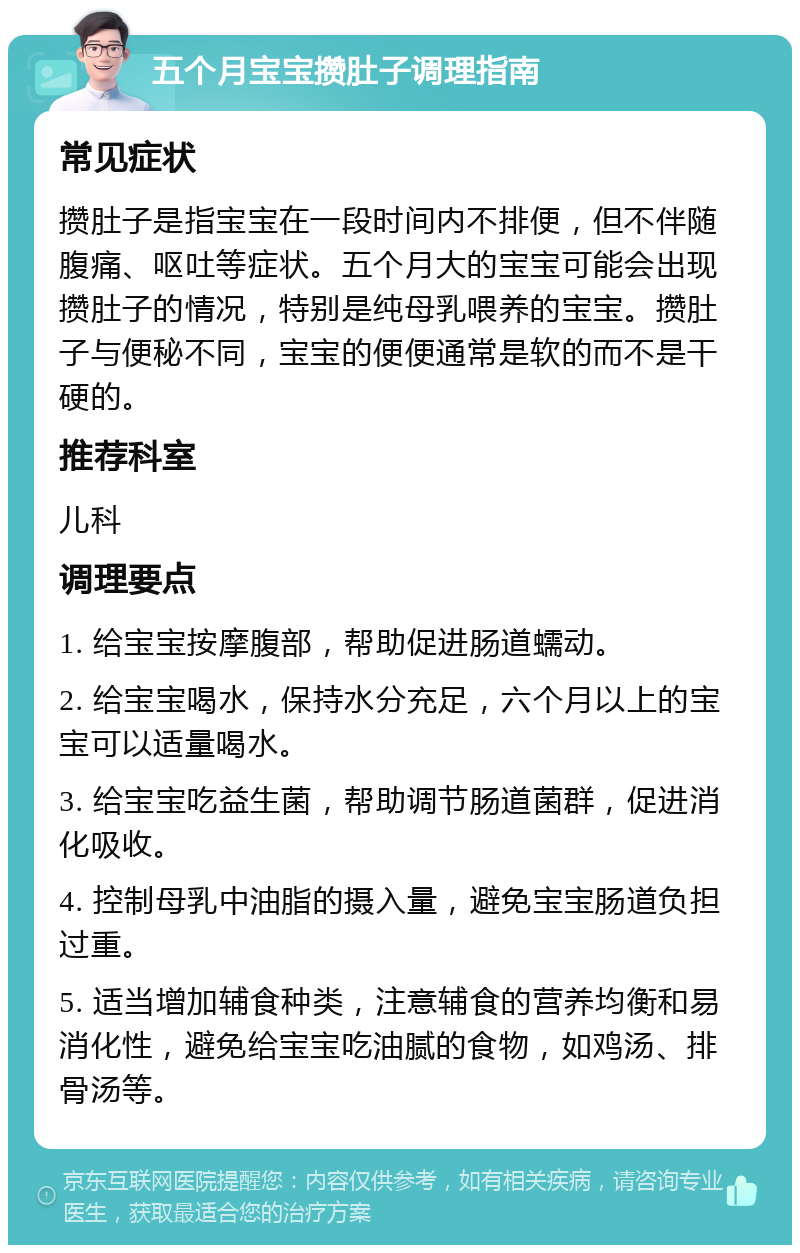 五个月宝宝攒肚子调理指南 常见症状 攒肚子是指宝宝在一段时间内不排便，但不伴随腹痛、呕吐等症状。五个月大的宝宝可能会出现攒肚子的情况，特别是纯母乳喂养的宝宝。攒肚子与便秘不同，宝宝的便便通常是软的而不是干硬的。 推荐科室 儿科 调理要点 1. 给宝宝按摩腹部，帮助促进肠道蠕动。 2. 给宝宝喝水，保持水分充足，六个月以上的宝宝可以适量喝水。 3. 给宝宝吃益生菌，帮助调节肠道菌群，促进消化吸收。 4. 控制母乳中油脂的摄入量，避免宝宝肠道负担过重。 5. 适当增加辅食种类，注意辅食的营养均衡和易消化性，避免给宝宝吃油腻的食物，如鸡汤、排骨汤等。